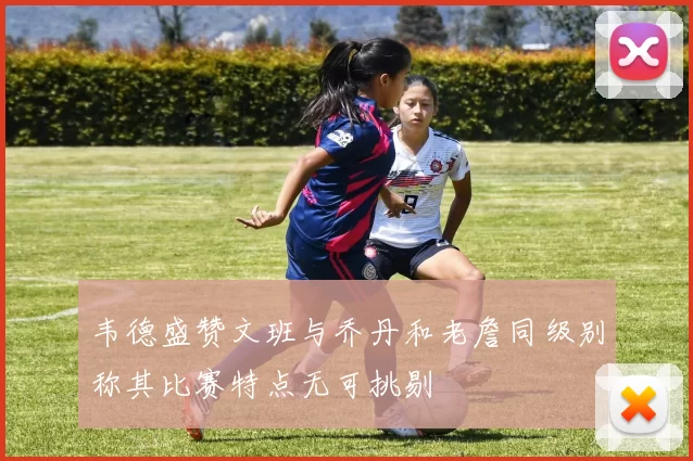 韦德盛赞文班与乔丹和老詹同级别称其比赛特点无可挑剔