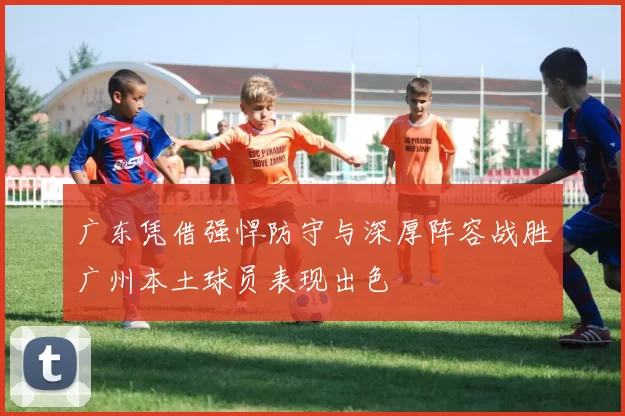 广东凭借强悍防守与深厚阵容战胜广州本土球员表现出色
