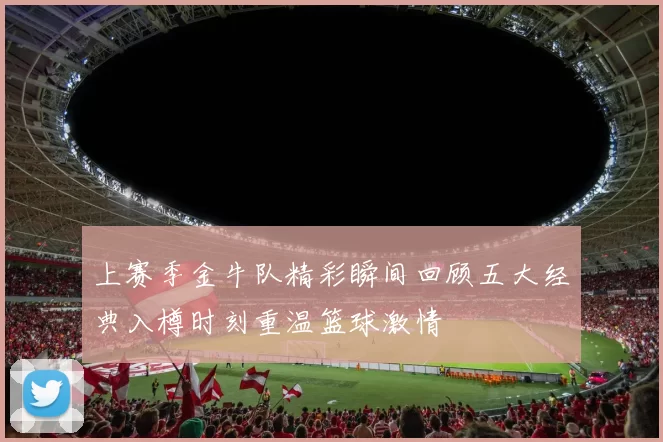 上赛季金牛队精彩瞬间回顾五大经典入樽时刻重温篮球激情