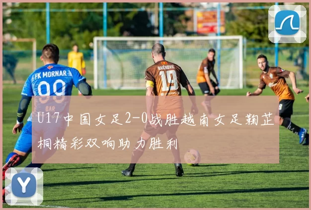 U17中国女足2-0战胜越南女足鞠芷桐精彩双响助力胜利
