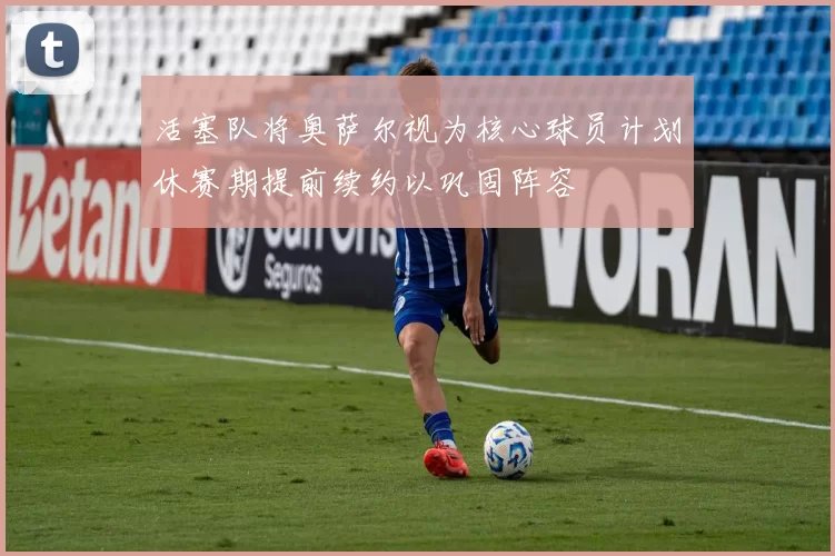 活塞队将奥萨尔视为核心球员计划休赛期提前续约以巩固阵容