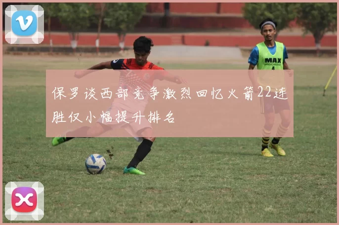 保罗谈西部竞争激烈回忆火箭22连胜仅小幅提升排名