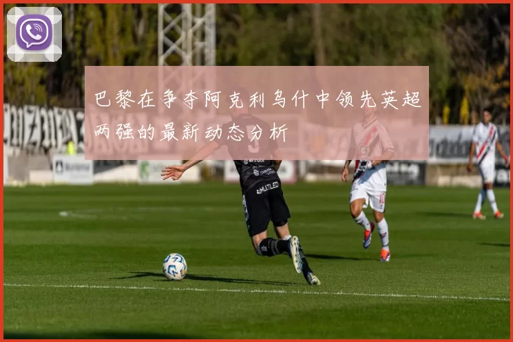 巴黎在争夺阿克利乌什中领先英超两强的最新动态分析