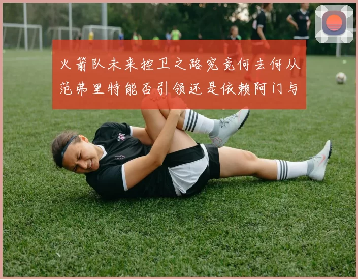 火箭队未来控卫之路究竟何去何从范弗里特能否引领还是依赖阿门与谢泼德