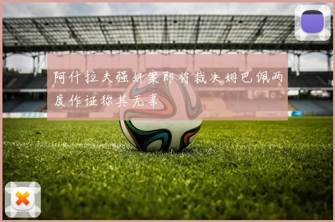 阿什拉夫强奸案即将裁决姆巴佩两度作证称其无辜