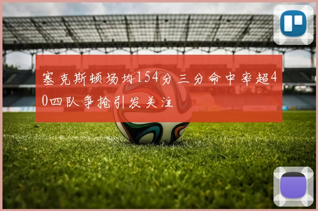 塞克斯顿场均154分三分命中率超40四队争抢引发关注