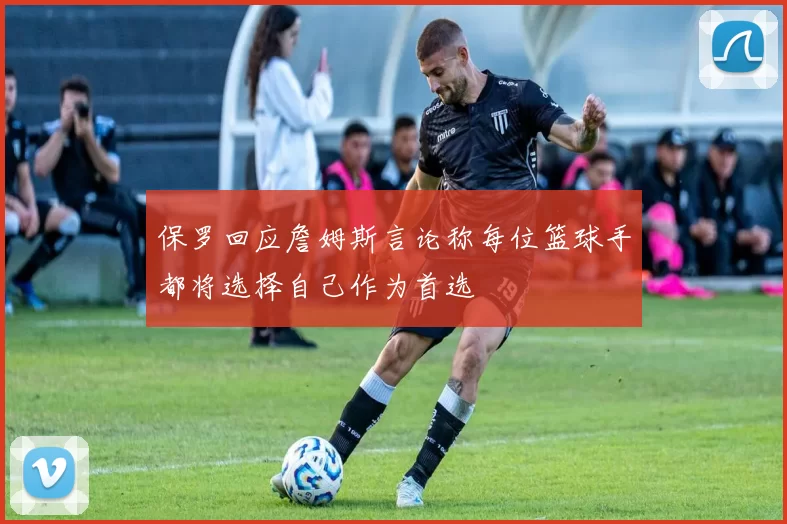 保罗回应詹姆斯言论称每位篮球手都将选择自己作为首选