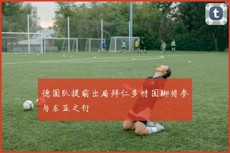 德国队提前出局拜仁多特国脚将参与东亚之行