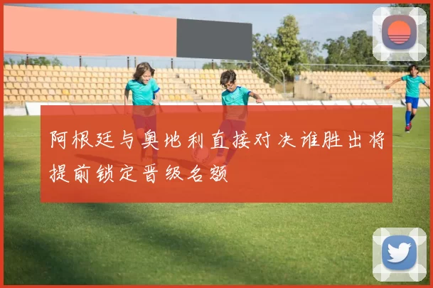 阿根廷与奥地利直接对决谁胜出将提前锁定晋级名额