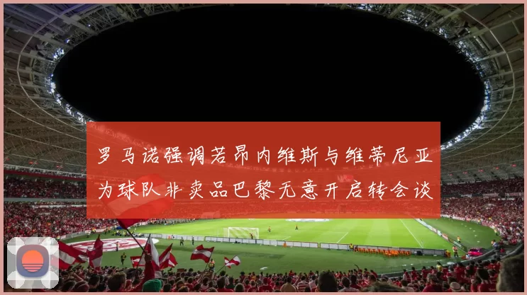 罗马诺强调若昂内维斯与维蒂尼亚为球队非卖品巴黎无意开启转会谈判